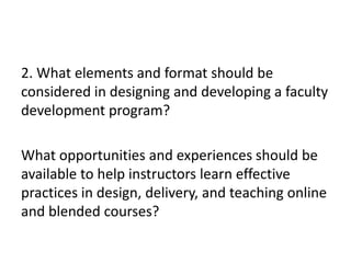 2. What elements and format should be
considered in designing and developing a faculty
development program?
What opportunities and experiences should be
available to help instructors learn effective
practices in design, delivery, and teaching online
and blended courses?
 