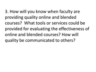 3. How will you know when faculty are
providing quality online and blended
courses? What tools or services could be
provided for evaluating the effectiveness of
online and blended courses? How will
quality be communicated to others?
 