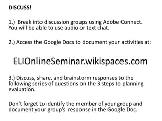 DISCUSS!
1.) Break into discussion groups using Adobe Connect.
You will be able to use audio or text chat.
2.) Access the Google Docs to document your activities at:
ELIOnlineSeminar.wikispaces.com
3.) Discuss, share, and brainstorm responses to the
following series of questions on the 3 steps to planning
evaluation.
Don’t forget to identify the member of your group and
document your group’s response in the Google Doc.
 