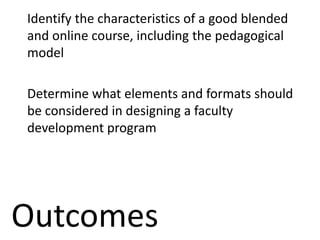 Outcomes
Identify the characteristics of a good blended
and online course, including the pedagogical
model
Determine what elements and formats should
be considered in designing a faculty
development program
 