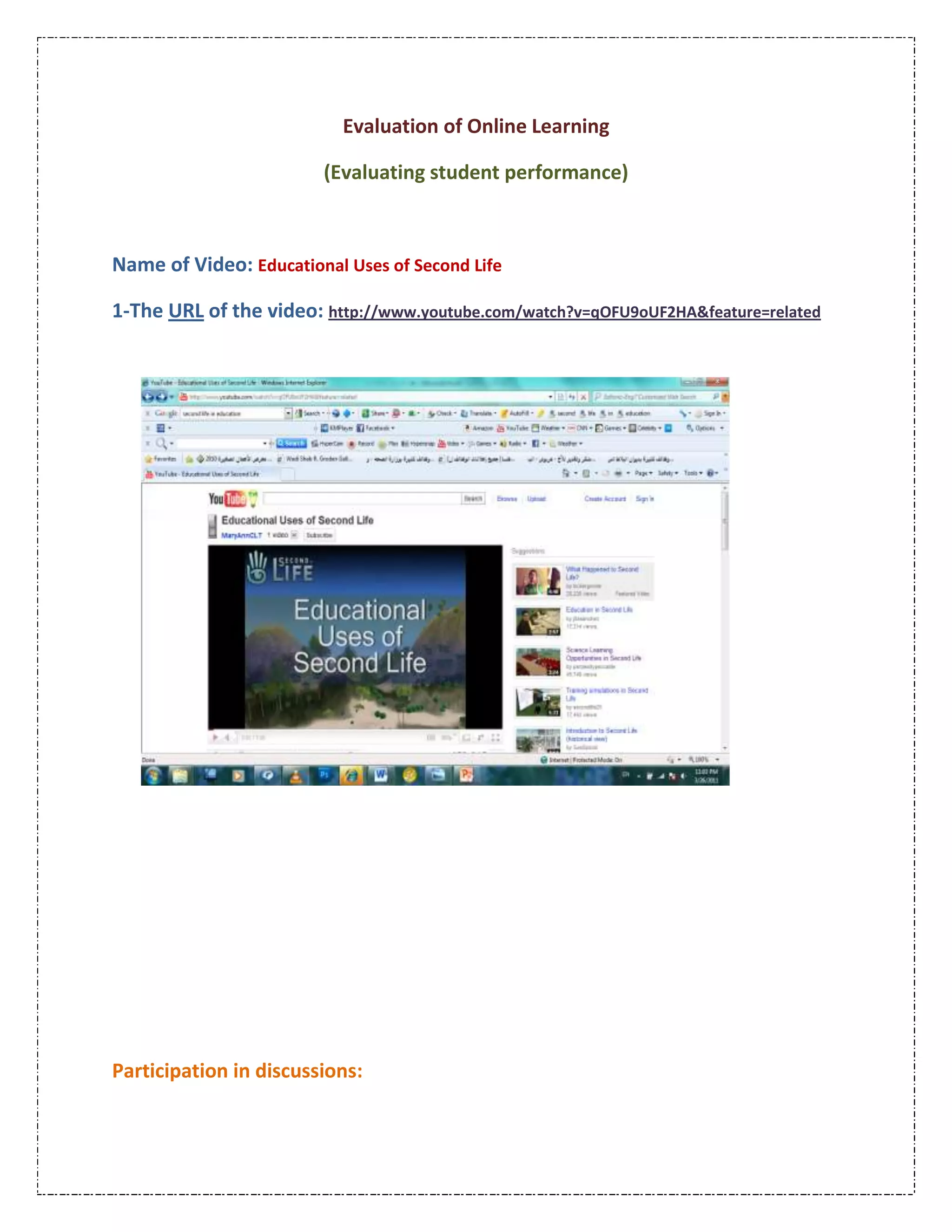 Evaluation of Online Learning<br />(Evaluating student performance)<br />Name of Video: Educational Uses of Second Life<br />1-The URL of the video: http://www.youtube.com/watch?v=qOFU9oUF2HA&feature=related<br />238125283210<br />Participation in discussions:<br />Degree of participation:NumberPatterns 1The total number of messages per student in the course.1Number of messages per student in every discussion topic.12Number of messages in earlier lessons.155Number of messages in later lessons.Do you mean secede? Because people want to use different methods they should leave the country?You MUST be a teacher, to be so offended by students wanting to take more control over their own education. I, as a student, have always been under challenged in traditional classrooms, but because I could never afford a private instructor I had to sit with my hand in the air while teachers struggled to get less motivated students to ask a question or two. Waste of time and waste of potential.Lengths of message per student (in statements).1Number of statements directly related to learning per student.<br />Interaction