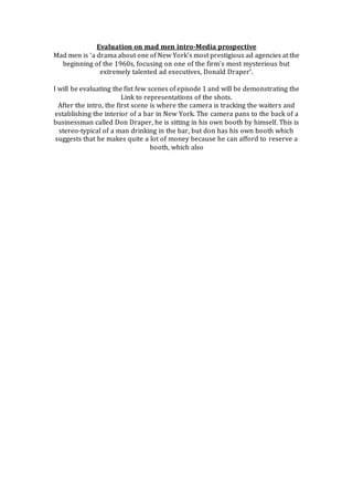 Evaluation on mad men intro-Media prospective 
Mad men is ‘a drama about one of New York's most prestigious ad agencies at the 
beginning of the 1960s, focusing on one of the firm's most mysterious but 
extremely talented ad executives, Donald Draper’. 
I will be evaluating the fist few scenes of episode 1 and will be demonstrating the 
Link to representations of the shots. 
After the intro, the first scene is where the camera is tracking the waiters and 
establishing the interior of a bar in New York. The camera pans to the back of a 
businessman called Don Draper, he is sitting in his own booth by himself. This is 
stereo-typical of a man drinking in the bar, but don has his own booth which 
suggests that he makes quite a lot of money because he can afford to reserve a 
booth, which also 
