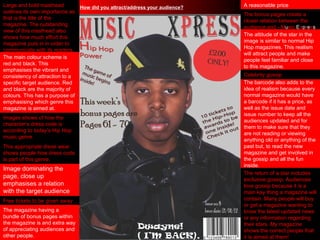 How did you attract/address your audience? A reasonable price Free tickets to be given away Image dominating the page, close up emphasises a relation with the target audience Large and bold masthead outlines its own importance as that is the title of the magazine. The outstanding view of this masthead also shows how much effort this magazine puts in in order to communicate with its readers. Images shows of how the character’s dress code is according to today’s Hip Hop music genre.  This appropriate dress wear shows people how dress code is part of this genre. The main colour scheme is red and black. This emphasises the vibrant and consistency of attraction to a specific target audience. Red and black are the majority of colours. This has a purpose of emphasising which genre this magazine is aimed at. The bonus pages create a closer relation between the audience and - M u sic  E x p r e s s The magazine having a bundle of bonus pages within the magazine is and extra way of appreciating audiences and other people. The attitude of the star in the image is similar to normal Hip Hop magazines. This realism will attract people and make people feel familiar and close to this magazine. The barcode also adds to the idea of realism because every normal magazine would have a barcode if it has a price, as well as the issue date and issue number to keep all the audiences updated and for them to make sure that they are not reading or viewing anything old or anything of the past but, to read the new magazine and get involved in the gossip and all the fun inside.  The return of a star includes exclusive gossip. Audiences love gossip because it is a main key thing a magazine will contain. Many people will buy or get a magazine wanting to know the latest updated news or any information regarding their stars. My magazine shows the correct people that it is aimed at them! Celebrity gossip 