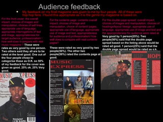 Audience feedback My feedback on my final magazine was given to me by four people. All of these were hop hop fans. I found this appropriate as it is the genre my magazine is based on. For the front cover: the overall impact, choices of images and manipulation, choices of sell lines, appropriate use of language, appropriate interrogations of text and image, appropriateness for target audience, professionalism / how well does it compare with real music magazine ?   These were rates as very good by one person. Two others said they all are to be rated at the level good. One out of the four people chose to categorise these as O.K. so 50% of my feedback for the cover was given as good. 25% ok. 25% Very good. For the contents page: contents overall impact, choices of image and manipulation, choice of content/ pages, appropriate use of language, appropriate use of image and text, appropriateness for audience and professionalism/ how well does is compare with real contents pages? These were rated as very good by two people(50%). The other two people(50%) rated the contents page at good. For the double page spread: overall impact, choices of images and manipulation, choices of headings/layout /design, appropriate use of language, appropriate use of image and text and the appropriateness for audience were rated at   Very good by 1 person(25%). Two people(50%) said that the double page spread based on the listing above would be rated ad good. 1 person(25%) said that the double page spread would be rated as o.k. 