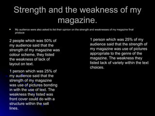 Strength and the weakness of my magazine. My audience were also asked to list their opinion on the strength and weaknesses of my magazine final produce 2 people which was 50% of my audience said that the strength of my magazine was colour scheme, they listed the weakness of lack of layout on text. 1 person which was 25% of my audience said that the strength of my magazine was use of pictures bonding in with the use of text. The weakness they listed was front cover could do with a structure within the sell lines. 1 person which was 25% of my audience said that the strength of my magazine was use of pictures appropriate to the genre of the magazine. The weakness they listed lack of variety within the text choices. 