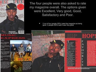 The four people were also asked to rate my magazine overall. The options given were Excellent, Very good, Good, Satisfactory and Poor. 2 out of four people (50%) rated the magazine as being good. 2 people (50%) said it was Very good 