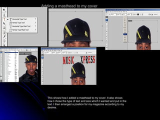 Adding a masthead to my cover This shows how I added a masthead to my cover. It also shows how I chose the type of text and size which I wanted and put in the text. I then arranged a position for my magazine according to my desires. 