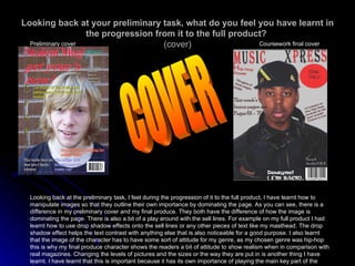 Looking back at your preliminary task, what do you feel you have learnt in the progression from it to the full product?   (cover) Preliminary cover Coursework final cover Looking back at the preliminary task, I feel during the progression of it to the full product, I have learnt how to manipulate images so that they outline their own importance by dominating the page. As you can see, there is a difference in my preliminary cover and my final produce. They both have the difference of how the image is dominating the page. There is also a bit of a play around with the sell lines. For example on my full product I had learnt how to use drop shadow effects onto the sell lines or any other pieces of text like my masthead. The drop shadow effect helps the text contrast with anything else that is also noticeable for a good purpose. I also learnt that the image of the character has to have some sort of attitude for my genre, as my chosen genre was hip-hop this is why my final produce character shows the readers a bit of attitude to show realism when in comparison with real magazines. Changing the levels of pictures and the sizes or the way they are put in is another thing I have learnt. I have learnt that this is important because it has its own importance of playing the main key part of the magazine. COVER 