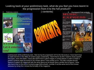 Looking back at your preliminary task, what do you feel you have learnt in the progression from it to the full product?  ( contents) Preliminary contents Coursework final contents Looking back at the preliminary task, I feel during the progression of it to the full product, I have learnt how to make banners or the tittles of content pages outstanding. I learnt that to do this I need to chose specific font types, sizes and styles. I have also learnt how to place images in correct places in order to shape a perfect contents page according to the chosen genre I have picked up on. This also includes the key feature of realism as magazines with the same genre as me would have a similar kind of layout. I have also learnt that on this kind of contents page there should  a similar if not the same kind of font choice because by doing this it shows the formality of the magazine. CONTENTS 