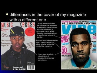 differences in the cover of my magazine with a different one. As my research showed me  what people would like in a Hip Hop magazine here are different ranges or choices in colour, which have the purpose to attract a specific age group and gender. Bold and bight colours used to attract the right audience, colour scheme setting the mood of the magazine. I have used an ethnic minority kind of character to challenge stereotypes. 