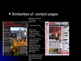 Similarities of  content pages Magazine masthead have similar positioning. Text layout of the Dominating images focusing on the message being given out by the picture Layout of the text is categorised and organised. The layout of the content numbering and pages are on the side and the general text is at the bottom. Both pages have extra information other than relevance of the page itself. 