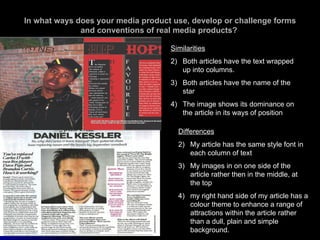 In what ways does your media product use, develop or challenge forms and conventions of real media products?  Similarities Both articles have the text wrapped up into columns. Both articles have the name of the star The image shows its dominance on the article in its ways of position Differences My article has the same style font in each column of text My images in on one side of the article rather then in the middle, at the top my right hand side of my article has a colour theme to enhance a range of attractions within the article rather than a dull, plain and simple background. 