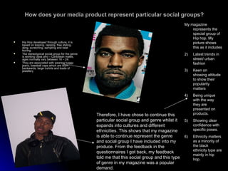 How does your media product represent particular social groups? Hip Hop developed through culture, it is based on looping, rapping, free styling, djing, scratching, sampling and beat boxing. The stereotypical social group for the genre is working class afro – Caribbean males, ages normally vary between 16 – 24. They are associated with wearing baggy jeans, baseball caps which are worn backwards, large t-shirts and loads of jewellery  Therefore, I have chose to continue this particular social group and genre whilst it expands into cultures and different ethnicities. This shows that my magazine is able to continue represent the genre and social group I have included into my produce. From the feedback in the questionnaires I got back, my feedback told me that this social group and this type of genre in my magazine was a popular demand. My magazine represents the special group of Hip hop. My picture shows this as it includes  Latest trends in street/ urban fashion Keen on showing attitude to show their popularity matters Being unique with the way they are presented on products. Showing clear confidence with specific poses. Ethnicity matters as a minority of the black ethnicity type are mainly in hip hop. 