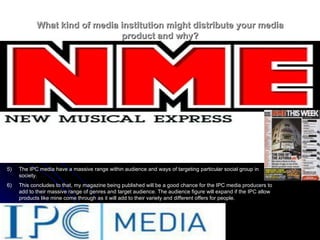 What kind of media institution might distribute your media product and why? IPC media produces over 85 media brands Their audience are, two thirds being women and 44% are men. Their brands all together get 20 million viewers every months. IPC also produce a wide range of media magazines to suit everybody The IPC media have a massive range within audience and ways of targeting particular social group in society. This concludes to that, my magazine being published will be a good chance for the IPC media producers to add to their massive range of genres and target audience. The audience figure will expand if the IPC allow products like mine come through as it will add to their variety and different offers for people. 