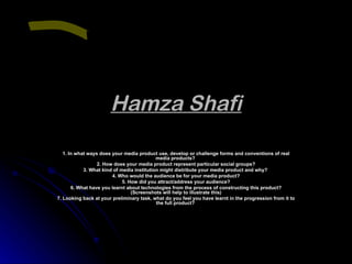 Hamza Shafi 1. In what ways does your media product use, develop or challenge forms and conventions of real media products?  2. How does your media product represent particular social groups? 3. What kind of media institution might distribute your media product and why?  4. Who would the audience be for your media product? 5. How did you attract/address your audience? 6. What have you learnt about technologies from the process of constructing this product? (Screenshots will help to illustrate this) 7. Looking back at your preliminary task, what do you feel you have learnt in the progression from it to the full product?   