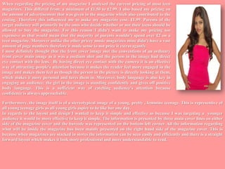 When regarding the pricing of my magazine I analysed the current pricing of most teen magazines. This differed from; a minimum of £1.50 to £2.99. I also based my pricing on the amount of advertisement that was given in the magazine which also contributed to the costing. Therefore this influenced me to make my magazine cost; £1.99. Parents of the target audience will primarily be the ones who decide whether or not their teens should be allowed to buy the magazine. For this reason I didn’t want to make my pricing too expensive as that would mean that the majority of parents wouldn’t spend over £2 on a teen magazine. Moreover unlike the other pricey music magazines mine didn't have a vast amount of page numbers therefore it made sense to not price it extravagantly. I most definitely thought that the front cover image met the conventions of an ordinary front cover main image as it was a medium shot and the person in the image had direct eye contact with the lens.  By having direct eye contact with the camera it is an effective way of attracting people’s attention because it makes the reader feel more engaged in the image and makes them feel as though the person in the picture is directly looking at them, which makes it more personal and lures them in. Moreover, body language is also key in engaging an audience; the girl in the image is standing confidently and gives off positive body language. This is a sufficient way of catching audience’s attention because confidence is always approachable.  Furthermore, the image itself is of a stereotypical image of a young, pretty , feminine teenage. This is representive of all young teenage girls as all young girls aspire to be like her one day.In regards to the layout and design I wanted to keep it simple and effective as because I was targeting a  younger audience it would be more effective to keep it simple. The information is presented by three main cover lines on either side of the magazine cover and the barcode was represented on the bottom left corner. All the information regarding what will be inside the magazine has been mainly presented on the right hand side of the magazine cover. This is because when magazines are stacked in stores the information can be seen easily and efficiently and there is a straight forward layout which makes it look more professional and more understandable to read.