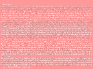 Contents page  On the contents page of my magazine I tried to meet the conventions of a ordinary music magazine. This was done is many ways which ways which included; the layout, the information provided and the structure of the page. To begin with, through the process of planning whilst creating my flat plan I firstly was going to make the contents of my magazine and double page spread. However, through my analysis of teen music magazines I discovered the vast majority of them only used one page for the contents. I had kept to this convention, because as I stated before my magazine had many different pages of advertisements which contributed to the costing of the magazine.  For this reason on the opposite page of the contents page I would feature an advertisement as shown in my flat plan.  The layout and colour scheme is simple, professional and uses bright primary colours. Likewise, the colour scheme is repetitive of the front cover.  This is done because all magazine have a distinct colour scheme that they keep to through out the whole magazine. Furthermore, only two different colours are used in the contents page. This is because if various different fonts where used it would look messy and wouldn’t look professional. This suggests that there are clear specific colour scheme  in my magazine. I used bold font to highlight the  titles “On the cover” “Top reads” and “Regulars”. This was done to make it easier for the reader to identify what they wanted to read. The page numbers written in chronological order,  and the page numbers were written in a different front compared to the other information provided on the contents. This was done to make the page numbers clearly identifiable for each different feature in the magazine. This would make it easier for the readers to flick through and find the article that they want to read,  and makes it more efficient for the reader. Moreover, the fonts used are neat and easy to read.Moving on, through the analysis of music magazines I had noticed that magazines such as; “Q magazine” and “Sugar” had a small print screen image of the front cover in their contents. I choose to feature a print screen image in my contents because I thought for my younger audience it would be a simpler, easier way to present information by referring to the main cover lines on the cover. In addition it would be a quick, efficient way for the reader to locate the page number of a specific feature from a cover line on the front cover. Moreover,  I had on the main “Contents”  title  I had written the date of this month’s issue. This kept to the convention because all magazines specifically show the date of each issue.The dominant image of Tukhida.R on the bottom right on the page. This is done because Tukhida’s article is the main feature of the magazine, and most of the reader’s would probably want to read about her first. Therefore, I chose to have take a medium shot of her so readers can distinguish who she is easily and easily go to the page number indicating which page shows her feature in my magazine. The image of her shows her is once again like the front cover image looking directing at the camera.