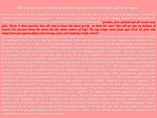 How does your media product represent particular social groups?From my research on Pop magazines it had become clear to me that there is a clear lack Pop magazine’s which aim towards targeting young teenage girls.  Therefore, I produced a magazine which mainly focused on attracting the younger generation of teenage girls’.  Popolicious defines their audience as; “positive, free spirited and all round sassy girls. Music is their passion, they all want to know the latest gossip  on their fav stars! But still get tips on fashion of course! It’s not just about the music but the whole culture of Pop! The age range varies from ages 10 to 16, girls who range from just approaching early teenage years and studying a high school.”The social group my magazine would target would range from; C2 to E. This is because our magazine targets teenage girls primarily but it is up to their parents to provide them with the money to buy our magazine, so therefore, they would have to be able to afford to buy a monthly copy. Through my research, I found that language was an essential factor that would be key in engaging with my audience, which would be the play a large role in whether on not it was a success or not. On the cover of the magazine I tried to keep the language simple, but effective. Therefore, my main was to  use simple English, which would thus, make it easy for my target audience to understand and relate to what is said because it is written in a familiar, straightforward way.  My double page spread was the predominant feature that I used to demonstrate my knowledge on teen language. Firstly, in the introduction of the interview I used phrases such as “New hot teen sensation” and  “bringing you the vibe you can’t get enough of!”  This sentences were specifically created to target my key audience through the language used.  This was done by the use of adjectives “hot” and “sensation” where used to make what I was saying more exciting and energised. This consequently, attracted my audience's attention and persuaded them to read on.  In particular I used the word “vibe” in the sentence as forth mentioned is a kind of young slang, this was used in order to be relatable language to the target audience.  In Tukhida's personal profile I was very particular in choosing information about her that would be relatable to the audience, as well as being interesting facts. Her favourite phrase; “ I’m loving it” shows reference to a girlly, happy, confident young lady who isn’t afraid of conveying her opinion. The images used in the magazine was also key is attracting a specific social group. In the front cover image; the girl in the image is standing confidently and gives off positive body language. This is a sufficient way of catching audience’s attention because confidence is always approachable.  Furthermore, the image itself is of a stereotypical image of a young, pretty , feminine teenage. This is representive of all young teenage girls as all young girls aspire to be like her one day. In this image I instructed Tukhida to wear the pink strapless dress. This was done for many reasons; firstly, the dress itself is representive of youthfulness because of its bright vibrant colour. 