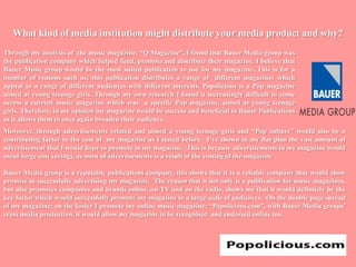 What kind of media institution might distribute your media product and why?Through my analysis of  the music magazine; “Q Magazine”, I found that Bauer Media group was the publication company which helped fund, promote and distribute their magazine. I believe that Bauer Music group would be the most suited publication to use for my magazine. This is for a number of reasons such as; this publication distributes a range of  different magazines which appeal to a range of different audiences with different interests. Popolicious is a Pop magazine aimed at young teenage girls. Through my own research I found it increasingly difficult to come across a current music magazine which was  a specific Pop magazine, aimed at young teenage girls. Therefore, in my opinion my magazine would be success and beneficial to Bauer Publications as it allows them to once again broaden their audience.Moreover, through advertisements related and aimed a young teenage girls and “Pop culture” would also be a contributing factor to the cost of  my magazine as I stated before.  I’ve shown in my flat plan the vast amount of advertisement that I would hope to promote in my magazine.  This is because advertisements in my magazine would mean large cost savings, as most of advertisements is a result of the costing of the magazineBauer Media group is a reputable publications company, this shows that it is a reliable company that would show promise in successfully advertising my magazine.  The reason that it not only is a publication for music magazines, but also promotes companies and brands online, on TV and on the radio, shows me that it would definitely be the key factor which would successfully promote my magazine to a large scale of audiences.  On the double page spread of my magazine; on the footer I promote my online music magazine; “Popolicious.com”, with Bauer Media groups’ cross media production, it would allow my magazine to be recognised  and endorsed online too.