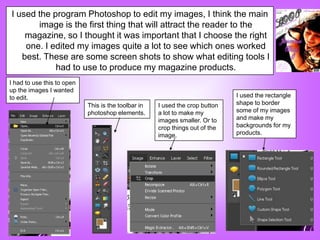 I used the program Photoshop to edit my images, I think the main
       image is the first thing that will attract the reader to the
    magazine, so I thought it was important that I choose the right
    one. I edited my images quite a lot to see which ones worked
   best. These are some screen shots to show what editing tools I
            had to use to produce my magazine products.
I had to use this to open
up the images I wanted
to edit.                                                                      I used the rectangle
                            This is the toolbar in   I used the crop button   shape to border
                            photoshop elements.      a lot to make my         some of my images
                                                     images smaller. Or to    and make my
                                                     crop things out of the   backgrounds for my
                                                     image.                   products.
 
