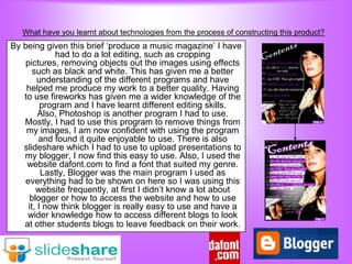 What have you learnt about technologies from the process of constructing this product?
By being given this brief „produce a music magazine‟ I have
              had to do a lot editing, such as cropping
    pictures, removing objects out the images using effects
       such as black and white. This has given me a better
         understanding of the different programs and have
    helped me produce my work to a better quality. Having
   to use fireworks has given me a wider knowledge of the
          program and I have learnt different editing skills.
         Also, Photoshop is another program I had to use.
   Mostly, I had to use this program to remove things from
    my images, I am now confident with using the program
         and found it quite enjoyable to use. There is also
   slideshare which I had to use to upload presentations to
   my blogger, I now find this easy to use. Also, I used the
    website dafont.com to find a font that suited my genre.
          Lastly, Blogger was the main program I used as
    everything had to be shown on here so I was using this
        website frequently, at first I didn‟t know a lot about
      blogger or how to access the website and how to use
     it, I now think blogger is really easy to use and have a
    wider knowledge how to access different blogs to look
   at other students blogs to leave feedback on their work.
 