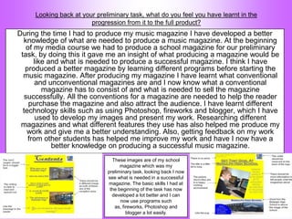 Looking back at your preliminary task, what do you feel you have learnt in the
                        progression from it to the full product?
During the time I had to produce my music magazine I have developed a better
  knowledge of what are needed to produce a music magazine. At the beginning
    of my media course we had to produce a school magazine for our preliminary
 task, by doing this it gave me an insight of what producing a magazine would be
       like and what is needed to produce a successful magazine. I think I have
   produced a better magazine by learning different programs before starting the
  music magazine. After producing my magazine I have learnt what conventional
        and unconventional magazines are and I now know what a conventional
          magazine has to consist of and what is needed to sell the magazine
   successfully. All the conventions for a magazine are needed to help the reader
     purchase the magazine and also attract the audience. I have learnt different
  technology skills such as using Photoshop, fireworks and blogger, which I have
        used to develop my images and present my work. Researching different
 magazines and what different features they use has also helped me produce my
    work and give me a better understanding. Also, getting feedback on my work
    from other students has helped me improve my work and have I now have a
             better knowledge on producing a successful music magazine.
                                These images are of my school
                                    magazine which was my
                              preliminary task, looking back I now
                              see what is needed in a successful
                              magazine. The basic skills I had at
                               the beginning of the task has now
                                developed a lot better and I can
                                    now use programs such
                                 as, fireworks, Photoshop and
                                       blogger a lot easily.
 