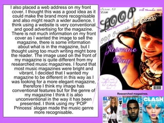 I also placed a web address on my front
  cover. I thought this was a good idea as it
  could make the brand more recognisable
   and also might reach a wider audience. I
  think using a website is very conventional
    and good advertising for the magazine.
 There is not much information on my front
    cover as I wanted the image to sell the
      magazine, there is some information
      about what is in the magazine, but I
 thought using too much writing might bore
 the reader. The image used on the front of
    my magazine is quite different from my
 researched music magazines. I found that
    most music magazines were bright and
       vibrant, I decided that I wanted my
   magazine to be different in this way as I
 was looking for a more elegant magazine,
         therefore I think my image has
  conventional features but for the genre of
                                                Researched magazines.
          my magazine I think it is also
     unconventional in the way it has been
       presented. I think using my „POP‟
   Princess‟ slogan made the music genre
               more recognisable.
 