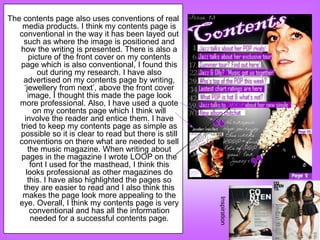 The contents page also uses conventions of real
    media products. I think my contents page is
   conventional in the way it has been layed out
    such as where the image is positioned and
   how the writing is presented. There is also a
      picture of the front cover on my contents
   page which is also conventional, I found this
         out during my research. I have also
    advertised on my contents page by writing,
    „jewellery from next‟, above the front cover
      image, I thought this made the page look
   more professional. Also, I have used a quote
        on my contents page which I think will
     involve the reader and entice them. I have
   tried to keep my contents page as simple as
   possible so it is clear to read but there is still
   conventions on there what are needed to sell
      the music magazine. When writing about
   pages in the magazine I wrote LOOP on the
       font I used for the masthead, I think this
     looks professional as other magazines do
      this. I have also highlighted the pages so
    they are easier to read and I also think this
    makes the page look more appealing to the

                                                        Inspiration
   eye. Overall, I think my contents page is very
       conventional and has all the information
       needed for a successful contents page.
 