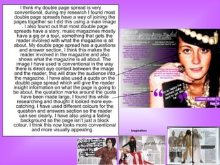 I think my double page spread is very
 conventional, during my research I found most
 double page spreads have a way of joining the
pages together so I did this using a main image
       . I also found out that most double page
spreads have a story, music magazines mostly
    have a gig or a tour, something that gets the
   reader involved with what the magazine is all
about. My double page spread has a questions
     and answer section, I think this makes the
      reader involved in the magazine and also
     shows what the magazine is all about. The
   image I have used is conventional in the way
  there is direct eye contact between the image
 and the reader, this will draw the audience into
 the magazine. I have also used a quote on the
 double page spread which will give the reader
insight information on what the page is going to
be about, the quotation marks around the quote
       have been made large, I found this while
    researching and thought it looked more eye-
  catching. I have used different colours for the
    question and answers section so the reader
     can see clearly. I have also using a fading
      background so the page isn‟t just a block
colour, I think this now looks more conventional
             and more visually appealing.           Inspiration
 