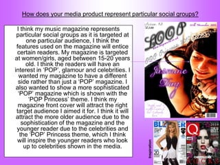 How does your media product represent particular social groups?

 I think my music magazine represents
 particular social groups as it is targeted at
      one particular audience, I think the
 features used on the magazine will entice
 certain readers. My magazine is targeted
at women/girls, aged between 15-20 years
      old. I think the readers will have an
interest in „POP‟, glamour and celebrities. I
  wanted my magazine to have a different
  side rather than just a „POP‟ magazine. I
 also wanted to show a more sophisticated
  „POP‟ magazine which is shown with the
       „POP Princess‟ theme. I think my
  magazine front cover will attract the right
 target audience I aimed it for. I think it will
 attract the more older audience due to the
    sophistication of the magazine and the
 younger reader due to the celebrities and
   the „POP‟ Princess theme, which I think
 will inspire the younger readers who look
                                                   Inspiration
     up to celebrities shown in the media.
 