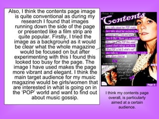 Also, I think the contents page image
    is quite conventional as during my
       research I found that images
    running down the side of the page
      or presented like a film strip are
      quite popular. Firstly, I tried the
   image as a background as it would
    be clear what the whole magazine
       would be focused on but after
   experimenting with this I found this
    looked too busy for the page. The
   image I have used makes the page
 more vibrant and elegant. I think the
    main target audience for my music
 magazine would be girls/women that
  are interested in what is going on in
  the „POP‟ world and want to find out      I think my contents page
            about music gossip.                overall, is particularly
                                                aimed at a certain
                                                    audience.
 