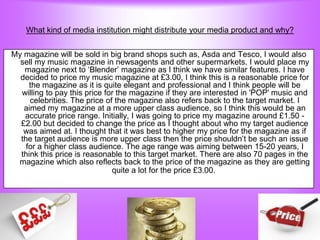 What kind of media institution might distribute your media product and why?


My magazine will be sold in big brand shops such as, Asda and Tesco, I would also
  sell my music magazine in newsagents and other supermarkets. I would place my
   magazine next to „Blender‟ magazine as I think we have similar features. I have
  decided to price my music magazine at £3.00, I think this is a reasonable price for
     the magazine as it is quite elegant and professional and I think people will be
  willing to pay this price for the magazine if they are interested in 'POP' music and
     celebrities. The price of the magazine also refers back to the target market. I
   aimed my magazine at a more upper class audience, so I think this would be an
   accurate price range. Initially, I was going to price my magazine around £1.50 -
  £2.00 but decided to change the price as I thought about who my target audience
   was aimed at. I thought that it was best to higher my price for the magazine as if
  the target audience is more upper class then the price shouldn‟t be such an issue
    for a higher class audience. The age range was aiming between 15-20 years, I
  think this price is reasonable to this target market. There are also 70 pages in the
 magazine which also reflects back to the price of the magazine as they are getting
                              quite a lot for the price £3.00.
 