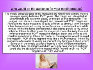 Who would be the audience for your media product?
The media products used in my magazine are referring to a more mature
      teenager ageing between 15-20 years. The magazine is targeted at
      girls/women; this is shown clearly by the girl on the front cover. The
     images used show a more elegant and professional „POP‟ magazine.
   Although my music magazine is quite different to others, I think the way
   it has been presented is very conventional as I used a black and white
    font as I think this looks professional, I also added purple to my colour
    scheme, I think this then gives the magazine more of a lively look and
      referred better to a 'POP' magazine than just black and white as this
   could be quite boring. I think the reader of the magazine would be a girl
  interested in 'POP' and is inspired to be like a 'POP princess'. I think the
  magazine offers a lot of variety as your not only finding out about what‟s
       going on in the music business there is a lot of different celebrities
    involved. I think the images used are very girly so a younger audience
      could also be attracted to the magazine but I would target my „POP‟
                           magazine at 15-20 year olds.
 