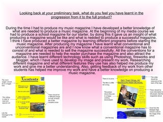 Looking back at your preliminary task, what do you feel you have learnt in the progression from it to the full product? During the time I had to produce my music magazine I have developed a better knowledge of what are needed to produce a music magazine. At the beginning of my media course we had to produce a school magazine for our starter, by doing this it gave us an insight of what producing a magazine would be like and what is needed to produce a successful magazine. I think I have produced a better magazine by learning different programs before starting the music magazine. After producing my magazine I have learnt what conventional and unconventional magazines are and I now know what a conventional magazine has to consist of and what is needed to sell the magazine successfully. All the conventions for a magazine are needed to help the reader purchase the magazine and also attract the audience. I have learnt different technology skills such as using Photoshop, fireworks and blogger, which I have used to develop my image and present my work. Researching different magazine and what different features they use has also helped me produce my work and give me a better understanding. Also, getting feedback of my work from other students has helped me improve my work and have a better knowledge on producing a music magazine.  