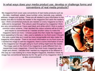 In what ways does your media product use, develop or challenge forms and conventions of real media products? My magazine front cover uses conventions of real media products such as the date, masthead, splash, issue number, price, barcode, pug, website address, images and quotes. These are all needed to give information to the reader and also to involve the reader in the magazine and catch the reader’s eye. I think conventional products are needed on every magazine so that it sells and is recognised. The colours used throughout my magazine I think are very conventional as I have used black and white which I think is quite a common colour scheme, I then decided this colour scheme will be to dull and maybe to conventional so I needed another colour to make the magazine stand out more. I choose purple this then made the magazine more appealing to the eye. I also used a website on my front cover I thought this was a good idea as it could be more recognisable and also make the magazine more popular. There is not much information on my front cover as I wanted the image to sell the magazine, there is some information of what in the magazine but I thought using to much writing might bore the reader. The image used on the front of my magazine is quite different from my researched music magazines. I found that most music magazines were bright and vibrant, I decided that I wanted my magazine to be different in this way as I was looking for a more elegant magazine, therefore I think my image has conventional features but for the genre of my magazine I think it is also unconventional.  Inspiration   