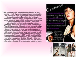 The contents page also uses conventions of real media. I think my contents page is conventional in the way it has been layed out such as where the image is positioned and how the writing is presented. There is also a picture of the front cover on my contents page which is also conventional as a lot of other magazines do this. I have also advertised on my contents page by writing, ‘jewellery from next’, above the front cover image. Also, I have used a little note on my contents page which I think would interest the reader and entice them. I have tried to keep my contents page as simple as possible so it is clear to read but there is still conventions on there what are needed to sell the music magazine. When writing about pages in the magazine I wrote LOOP on the font I used for the masthead I think this looks quite professional as other magazines do this. Overall, I think my contents page is very conventional and has all the information needed for a successful contents page.  Inspiration 