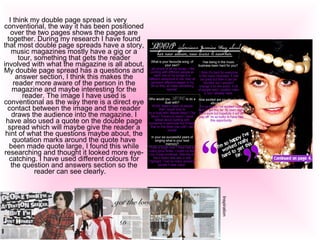I think my double page spread is very conventional, the way it has been positioned over the two pages shows the pages are together. During my research I have found that most double page spreads have a story, music magazines mostly have a gig or a tour, something that gets the reader involved with what the magazine is all about. My double page spread has a questions and answer section, I think this makes the reader more aware of the person in the magazine and maybe interesting for the reader. The image I have used is conventional as the way there is a direct eye contact between the image and the reader draws the audience into the magazine. I have also used a quote on the double page spread which will maybe give the reader a hint of what the questions maybe about, the quotation marks around the quote have been made quote large, I found this while researching and thought it looked more eye-catching. I have used different colours for the question and answers section so the reader can see clearly.     Inspiration  