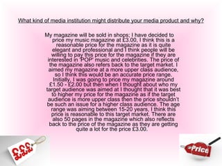 What kind of media institution might distribute your media product and why? My magazine will be sold in shops; I have decided to price my music magazine at £3.00, I think this is a reasonable price for the magazine as it is quite elegant and professional and I think people will be willing to pay this price for the magazine if they are interested in 'POP' music and celebrities. The price of the magazine also refers back to the target market. I aimed my magazine at a more upper class audience, so I think this would be an accurate price range. Initially, I was going to price my magazine around £1.50 - £2.00 but then when I thought about who my target audience was aimed at I thought that it was best to higher my price for the magazine as if the target audience is more upper class then the price shouldn’t be such an issue for a higher class audience. The age range was aiming between 15-20 years, I think this price is reasonable to this target market. There are also 50 pages in the magazine which also reflects back to the price of the magazine as they are getting quite a lot for the price £3.00.   