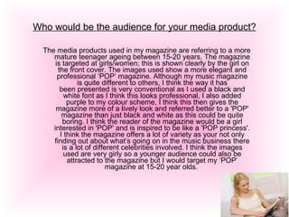 Who would be the audience for your media product? The media products used in my magazine are referring to a more mature teenager ageing between 15-20 years. The magazine is targeted at girls/women; this is shown clearly by the girl on the front cover. The images used show a more elegant and professional ‘POP’ magazine. Although my music magazine is quite different to others, I think the way it has been presented is very conventional as I used a black and white font as I think this looks professional, I also added purple to my colour scheme, I think this then gives the magazine more of a lively look and referred better to a 'POP' magazine than just black and white as this could be quite boring. I think the reader of the magazine would be a girl interested in 'POP' and is inspired to be like a 'POP princess'. I think the magazine offers a lot of variety as your not only finding out about what’s going on in the music business there is a lot of different celebrities involved. I think the images used are very girly so a younger audience could also be attracted to the magazine but I would target my ‘POP’ magazine at 15-20 year olds.  