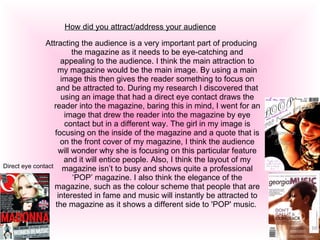 How did you attract/address your audience Attracting the audience is a very important part of producing the magazine as it needs to be eye-catching and appealing to the audience. I think the main attraction to my magazine would be the main image. By using a main image this then gives the reader something to focus on and be attracted to. During my research I discovered that using an image that had a direct eye contact draws the reader into the magazine, baring this in mind, I went for an image that drew the reader into the magazine by eye contact but in a different way. The girl in my image is focusing on the inside of the magazine and a quote that is on the front cover of my magazine, I think the audience will wonder why she is focusing on this particular feature and it will entice people. Also, I think the layout of my magazine isn’t to busy and shows quite a professional ‘POP’ magazine. I also think the elegance of the magazine, such as the colour scheme that people that are interested in fame and music will instantly be attracted to the magazine as it shows a different side to 'POP' music.  Direct eye contact 