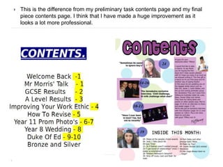  This is the difference from my preliminary task contents page and my final
piece contents page. I think that I have made a huge improvement as it
looks a lot more professional.
 