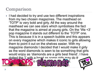 Comparison
 I had decided to try and use two different inspirations
from my two chosen magazines. The masthead on
‘TOTP’ is very bold and girly. All the way around the
masthead we can see stars which symbolises the fact
that the magazine is aimed at young girls. On the ‘We <3’
pop magazine it stands out different to the ‘TOTP’ one.
This is because it is in a speech bubble and this appears
on every magazine which makes it iconic to girls allowing
them to point it out on the shelves easier. With my
magazine diamonds I decided that I would make it girly
as the word diamonds is seen to be something that girls
would enjoy as ‘diamonds are a girls best friend’. I have
dotted the ‘I’ with a heart as some girls may do this and I
thought it linked to my target audience well.
 