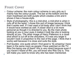 Front Cover
 Colour scheme: the main colour scheme is very girly as it
mainly has the colour purple. The bar at the bottom and the
main masthead are both purple which creates a link and it
shows it has a house-style.
 Style of photography: this is a mid-shot, a mid-shot is when it
cuts off at the waist. I chose this sort of image because I think
that it works well. If I had used a full body shot I don’t think that
it would have worked as well. A closer shot is a lot more
personal as though it is directed to you. By the main photo
looking at you in your eyes it makes it look like she is looking
directly at you. The other image of Harry Patterson is a close
shot which is cut off at the shoulders. If it was any larger it
wouldn’t look in proportion to the rest of the page. I think that it
works well because it is close and suits the style.
 Pull Quotes: one quote which I find good is ‘Its amazing I have
been in the same room as people I have watched on the TV;
Rita Ora being one of them!’ this is very direct because even if
you haven’t heard of Rhi, you will know who Rita Ora is. This
will make you want to know why she has been mentioned.
 