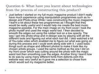 Question 6- What have you learnt about technologies
from the process of constructing this product?
 Just before I started on my full music magazine product I didn't really
have much experience using manipulation programmes such as In-
design and Photo-shop While I was constructing the music magazine
I learnt a lot about these two programmes as I thought that they
would be really useful and it would help me create the best music
magazine possible. For the main image on my front cover I took the
photo myself and used the magic wand tool. I then decided to
smooth the edges out using the rubber tool on a low opacity. The
way I got into photo-shop and in-design was by playing with all the
different tools and figuring out what each tool did. I also watched a lot
of You-tube video which enabled me to figure out what was going on
during this process and I could work along side with it. I used basic
things such as shape and different photos to make it look like my
chosen artists groups. I used the same method as the one I did on
my front cover which was cutting around the photo with the magic
wand tool then smoothing over the edges. Another thing I learnt how
to do was by using many different fonts from dafonts.com this
website was very useful as it gave me a selection to chose from
which would suit my magazine better.
 