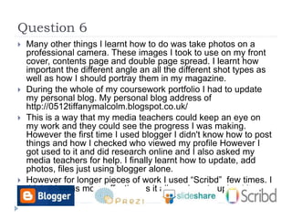 Question 6
 Many other things I learnt how to do was take photos on a
professional camera. These images I took to use on my front
cover, contents page and double page spread. I learnt how
important the different angle an all the different shot types as
well as how I should portray them in my magazine.
 During the whole of my coursework portfolio I had to update
my personal blog. My personal blog address of
http://0512tiffanymalcolm.blogspot.co.uk/
 This is a way that my media teachers could keep an eye on
my work and they could see the progress I was making.
However the first time I used blogger I didn't know how to post
things and how I checked who viewed my profile However I
got used to it and did research online and I also asked my
media teachers for help. I finally learnt how to update, add
photos, files just using blogger alone.
 However for longer pieces of work I used “Scribd” few times. I
think this was more effective as it allowed me to upload it
easier.
 