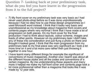 Question 7- Looking back at your preliminary task,
what do you feel you have learnt in the progression
from it to the full project?
 7) My front cover on my preliminary task was very basic as I had
never used photo-shop before so it was done unprofessionally
because I had no idea how to use these design programmes so I
used Microsoft word instead. I think that it looks very basic and
unprofessional as my knowledge about magazine front covers and
contents pages where very minimal I think that I have made a lot of
progression on both pieces. On my front cover for the final
production I had to think about layouts, colour scheme, images and
loads of other points. However on my preliminary task I didn't take
any of these into consideration and just flung a photo on there and
thought it looked good. I think that the main progression from my
preliminary task to my final piece was very significant as I took a lot
more time on it and a lot more care rather then just throwing it
together in one hour.
 I have learnt many different things for example the significant of
conventions of music magazines. Another one I learnt was about all
the different house styles and all the codes and conventions of a
certain magazine. By me understanding these aspects and many
more it helped me make my full front cover and contents page look a
lot more professional rather then a magazine that looks like it was
made by 12 year olds.
 