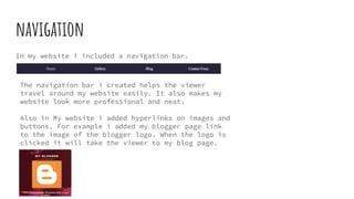 navigation
In my website i included a navigation bar.
The navigation bar i created helps the viewer
travel around my website easily. It also makes my
website look more professional and neat.
Also in My website i added hyperlinks on images and
buttons. For example i added my blogger page link
to the image of the blogger logo. When the logo is
clicked it will take the viewer to my blog page.
 