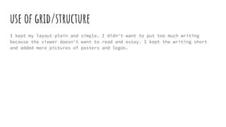 use of grid/structure
I kept my layout plain and simple. I didn't want to put too much writing
because the viewer doesn't want to read and essay. I kept the writing short
and added more pictures of posters and logos.
 