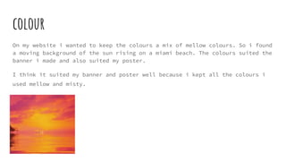 colour
On my website i wanted to keep the colours a mix of mellow colours. So i found
a moving background of the sun rising on a miami beach. The colours suited the
banner i made and also suited my poster.
I think it suited my banner and poster well because i kept all the colours i
used mellow and misty.
 