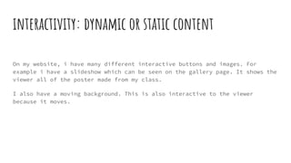 interactivity: dynamic or static content
On my website, i have many different interactive buttons and images. For
example i have a slideshow which can be seen on the gallery page. It shows the
viewer all of the poster made from my class.
I also have a moving background. This is also interactive to the viewer
because it moves.
 